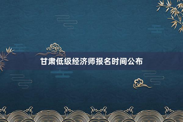 甘肃低级经济师报名时间公布