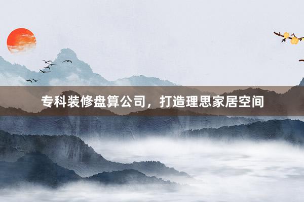 专科装修盘算公司，打造理思家居空间